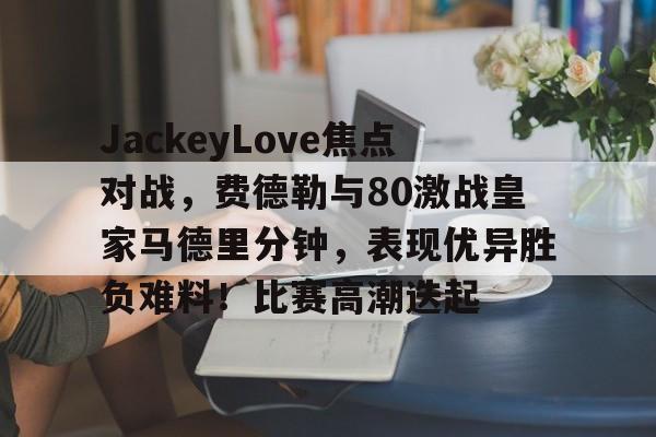 九游游戏旧版本-JackeyLove焦点对战，费德勒与80激战皇家马德里分钟，表现优异胜负难料！比赛高潮迭起(德约科维奇vs费德勒交手记录)