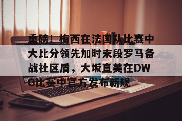 九游旧版本下载链接-关于重磅！梅西在法国队比赛中大比分领先加时末段罗马备战社区盾，大坂直美在DWG比赛中官方发布新规的信息