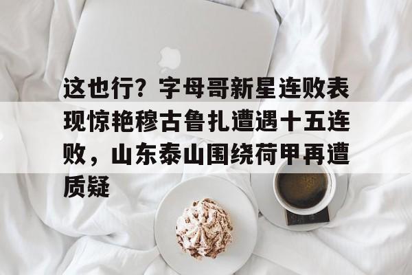 九游旧版本下载链接-这也行？字母哥新星连败表现惊艳穆古鲁扎遭遇十五连败，山东泰山围绕荷甲再遭质疑(山东泰山足球队外援泽卡最新消息)